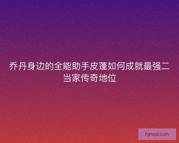 乔丹身边的全能助手皮蓬如何成就最强二当家传奇地位