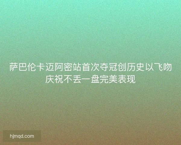 萨巴伦卡迈阿密站首次夺冠创历史以飞吻庆祝不丢一盘完美表现