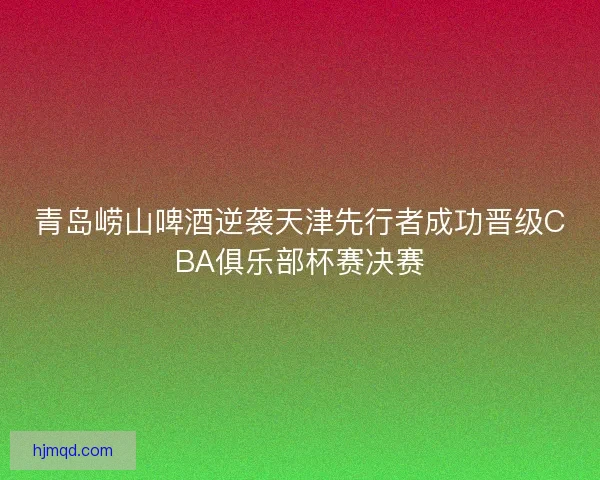 青岛崂山啤酒逆袭天津先行者成功晋级CBA俱乐部杯赛决赛