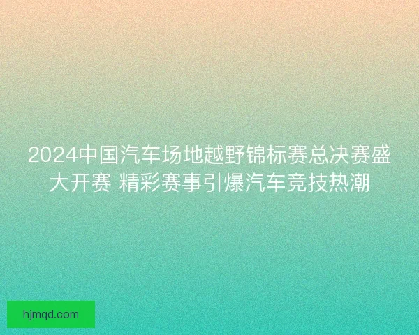 2024中国汽车场地越野锦标赛总决赛盛大开赛 精彩赛事引爆汽车竞技热潮