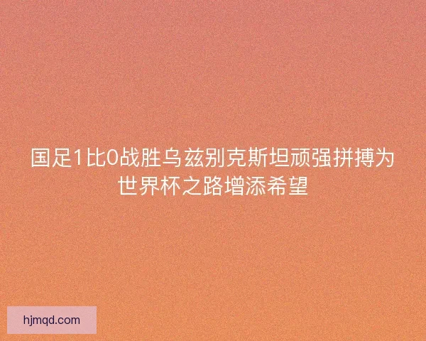 国足1比0战胜乌兹别克斯坦顽强拼搏为世界杯之路增添希望 国足1比0战胜乌兹别克斯坦顽强拼搏为世界杯之路增添希望