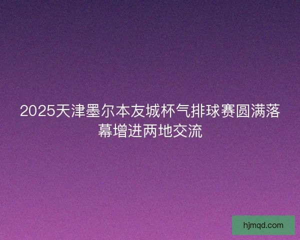 2025天津墨尔本友城杯气排球赛圆满落幕增进两地交流 2025天津墨尔本友城杯气排球赛圆满落幕增进两地交流