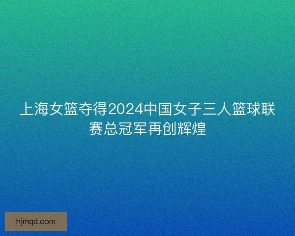 上海女篮夺得2024中国女子三人篮球联赛总冠军再创辉煌