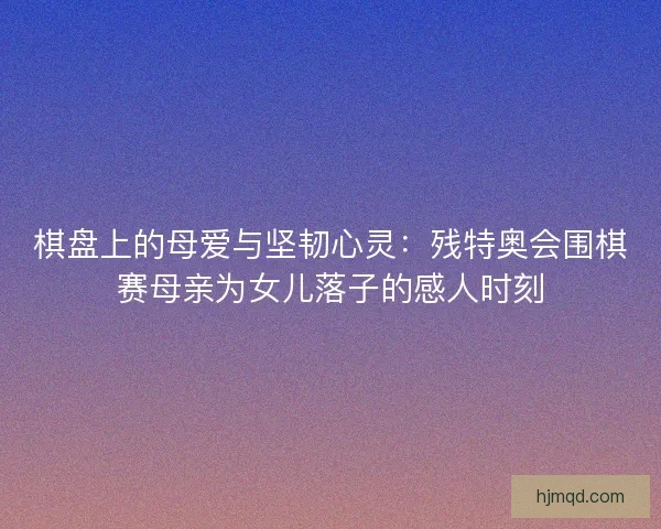 棋盘上的母爱与坚韧心灵：残特奥会围棋赛母亲为女儿落子的感人时刻