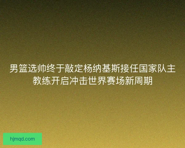 男篮选帅终于敲定杨纳基斯接任国家队主教练开启冲击世界赛场新周期 男篮选帅终于敲定杨纳基斯接任国家队主教练开启冲击世界赛场新周期