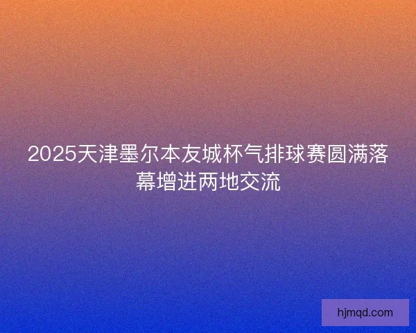 2025天津墨尔本友城杯气排球赛圆满落幕增进两地交流 2025天津墨尔本友城杯气排球赛圆满落幕增进两地交流