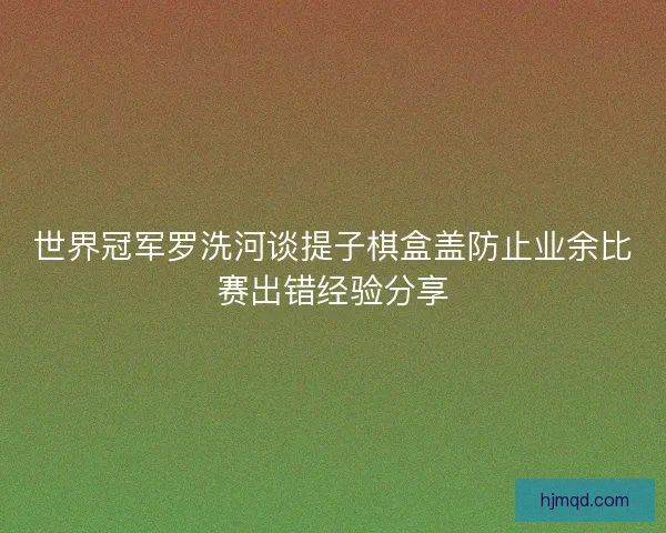 世界冠军罗洗河谈提子棋盒盖防止业余比赛出错经验分享
