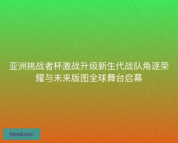 亚洲挑战者杯激战升级新生代战队角逐荣耀与未来版图全球舞台启幕 亚洲挑战者杯激战升级新生代战队角逐荣耀与未来版图全球舞台启幕