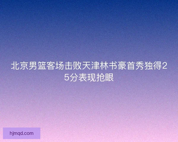 北京男篮客场击败天津林书豪首秀独得25分表现抢眼 北京男篮客场击败天津林书豪首秀独得25分表现抢眼