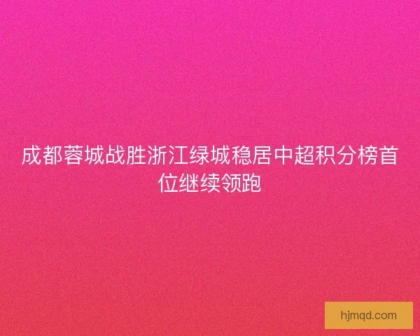 成都蓉城战胜浙江绿城稳居中超积分榜首位继续领跑 成都蓉城战胜浙江绿城稳居中超积分榜首位继续领跑
