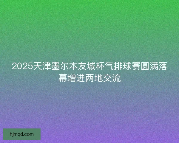 2025天津墨尔本友城杯气排球赛圆满落幕增进两地交流 2025天津墨尔本友城杯气排球赛圆满落幕增进两地交流