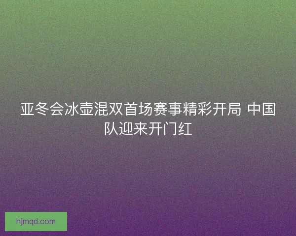 亚冬会冰壶混双首场赛事精彩开局 中国队迎来开门红 亚冬会冰壶混双首场赛事精彩开局 中国队迎来开门红