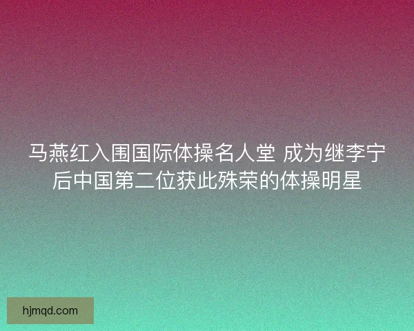 马燕红入围国际体操名人堂 成为继李宁后中国第二位获此殊荣的体操明星