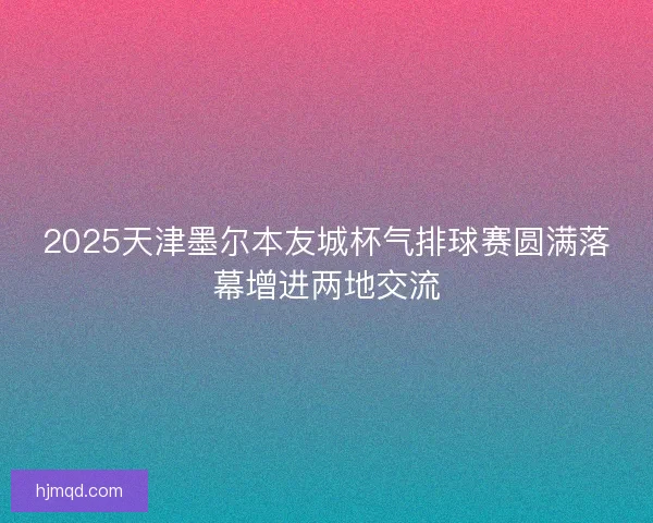 2025天津墨尔本友城杯气排球赛圆满落幕增进两地交流