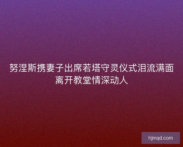 努涅斯携妻子出席若塔守灵仪式泪流满面离开教堂情深动人