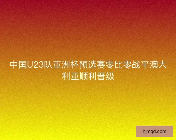中国U23队亚洲杯预选赛零比零战平澳大利亚顺利晋级