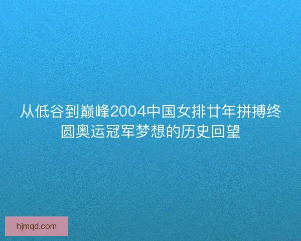从低谷到巅峰2004中国女排廿年拼搏终圆奥运冠军梦想的历史回望