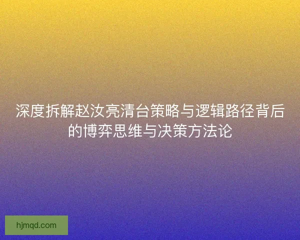 深度拆解赵汝亮清台策略与逻辑路径背后的博弈思维与决策方法论