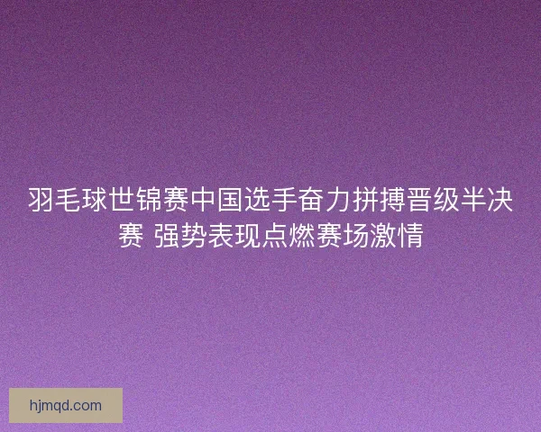 羽毛球世锦赛中国选手奋力拼搏晋级半决赛 强势表现点燃赛场激情