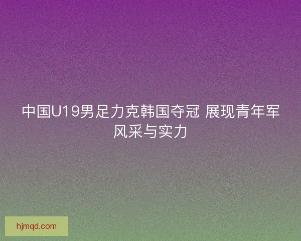 中国U19男足力克韩国夺冠 展现青年军风采与实力 中国U19男足力克韩国夺冠 展现青年军风采与实力