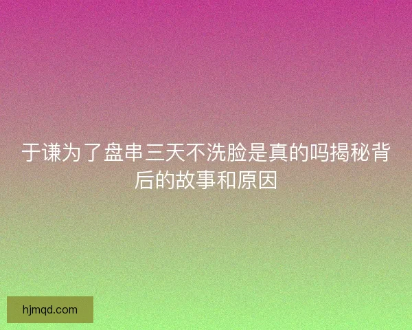 于谦为了盘串三天不洗脸是真的吗揭秘背后的故事和原因 于谦为了盘串三天不洗脸是真的吗揭秘背后的故事和原因